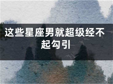 这些星座男就超级经不起勾引