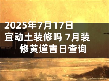 2025年7月17日宜动土装修吗 7月装修黄道吉日查询