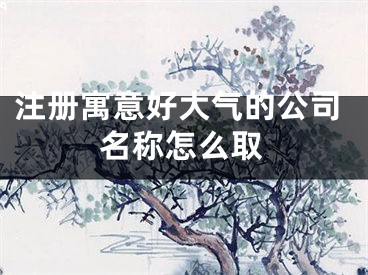 注册寓意好大气的公司名称怎么取