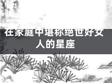 在家庭中堪称绝世好女人的星座