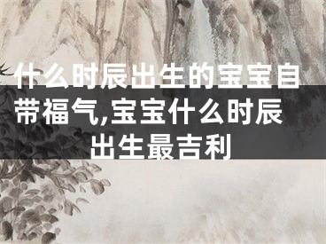 什么时辰出生的宝宝自带福气,宝宝什么时辰出生最吉利