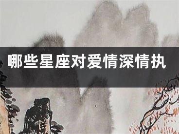哪些星座对爱情深情执