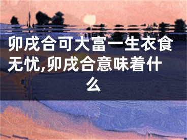 卯戌合可大富一生衣食无忧,卯戌合意味着什么