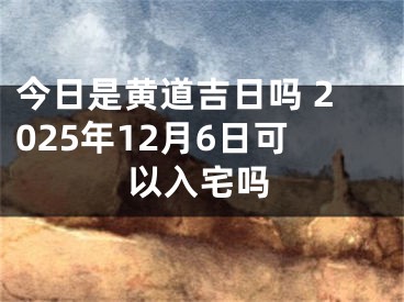 今日是黄道吉日吗 2025年12月6日可以入宅吗