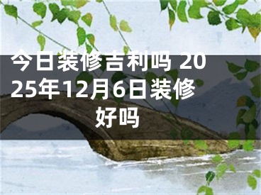 今日装修吉利吗 2025年12月6日装修好吗 