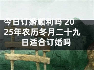 今日订婚顺利吗 2025年农历冬月二十九日适合订婚吗
