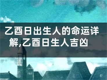 乙酉日出生人的命运详解,乙酉日生人吉凶