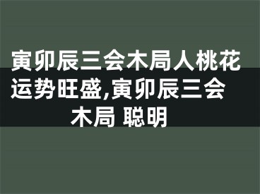 寅卯辰三会木局人桃花运势旺盛,寅卯辰三会木局 聪明