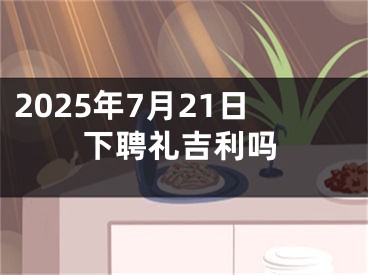 2025年7月21日下聘礼吉利吗