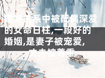 婚姻关系中被配偶深爱的女命日柱,一段好的婚姻,是妻子被宠爱,丈夫被尊重