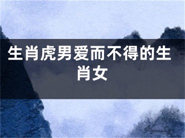 生肖虎男爱而不得的生肖女