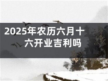2025年农历六月十六开业吉利吗