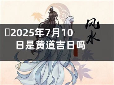 ​2025年7月10日是黄道吉日吗 