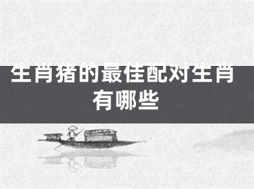 生肖猪的最佳配对生肖有哪些