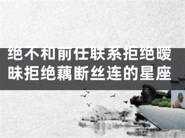 绝不和前任联系拒绝暧昧拒绝藕断丝连的星座