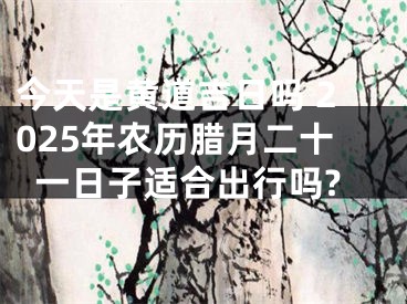 今天是黄道吉日吗 2025年农历腊月二十一日子适合出行吗?