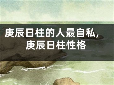 庚辰日柱的人最自私,庚辰日柱性格