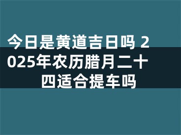 今日是黄道吉日吗 2025年农历腊月二十四适合提车吗