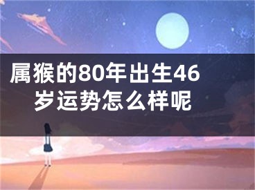 属猴的80年出生46岁运势怎么样呢 