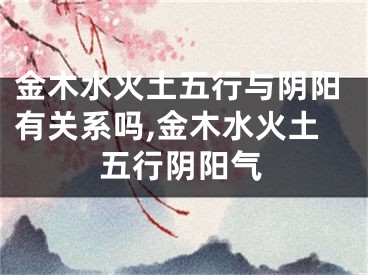 金木水火土五行与阴阳有关系吗,金木水火土五行阴阳气