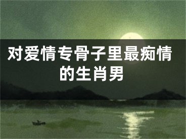 对爱情专骨子里最痴情的生肖男