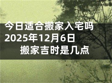 今日适合搬家入宅吗 2025年12月6日搬家吉时是几点