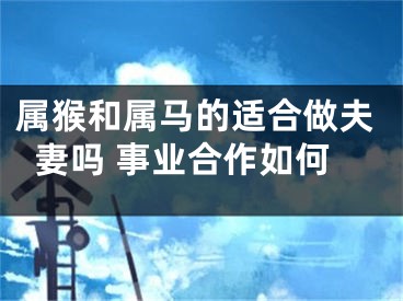 属猴和属马的适合做夫妻吗 事业合作如何