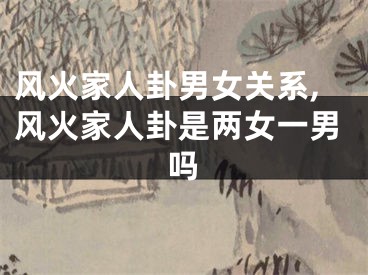 风火家人卦男女关系,风火家人卦是两女一男吗