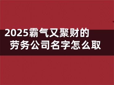 2025霸气又聚财的劳务公司名字怎么取