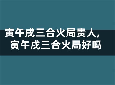 寅午戌三合火局贵人,寅午戌三合火局好吗