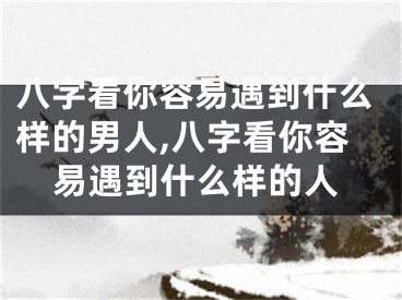 八字看你容易遇到什么样的男人,八字看你容易遇到什么样的人