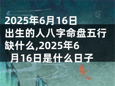 2025年6月16日出生的人八字命盘五行缺什么,2025年6月16日是什么日子
