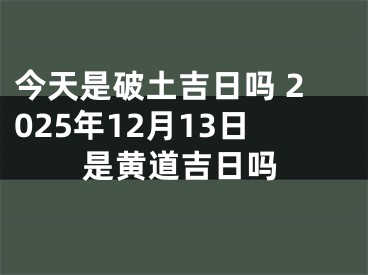 今天是破土吉日吗 2025年12月13日是黄道吉日吗