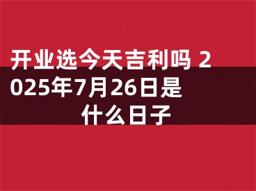 开业选今天吉利吗 2025年7月26日是什么日子