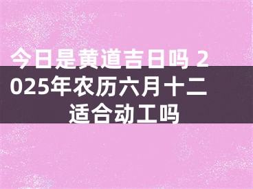 今日是黄道吉日吗 2025年农历六月十二适合动工吗