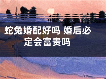 蛇兔婚配好吗 婚后必定会富贵吗 