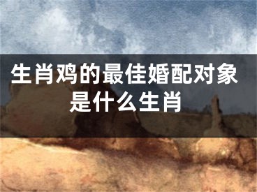 生肖鸡的最佳婚配对象是什么生肖