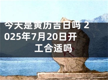 今天是黄历吉日吗 2025年7月20日开工合适吗