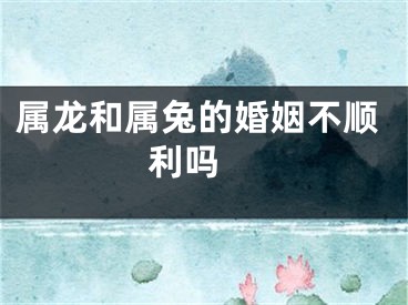 属龙和属兔的婚姻不顺利吗 