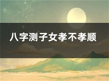 八字测子女孝不孝顺