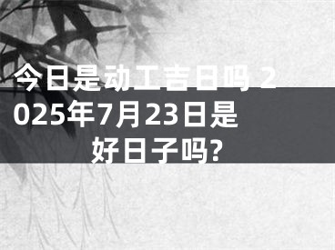今日是动工吉日吗 2025年7月23日是好日子吗?