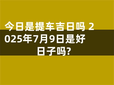 今日是提车吉日吗 2025年7月9日是好日子吗?