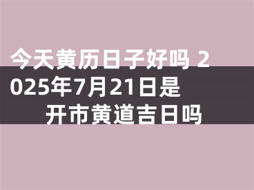 今天黄历日子好吗 2025年7月21日是开市黄道吉日吗