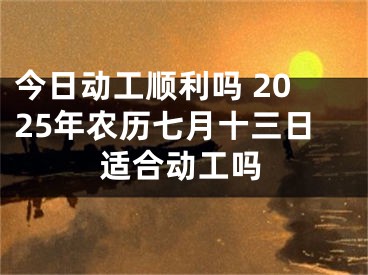 今日动工顺利吗 2025年农历七月十三日适合动工吗