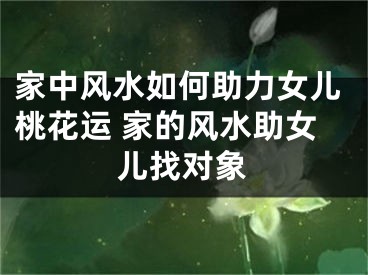 家中风水如何助力女儿桃花运 家的风水助女儿找对象