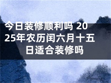 今日装修顺利吗 2025年农历闰六月十五日适合装修吗