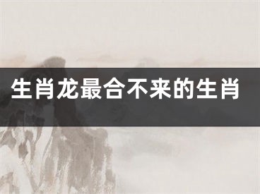 生肖龙最合不来的生肖