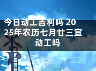 今日动工吉利吗 2025年农历七月廿三宜动工吗