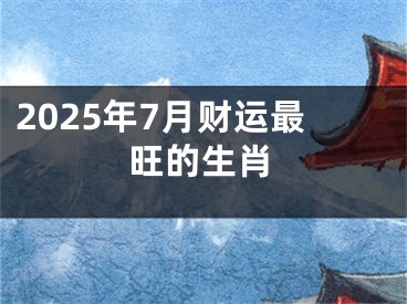 2025年7月财运最旺的生肖
