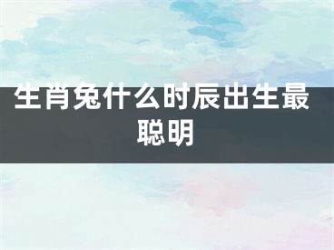 生肖兔什么时辰出生最聪明